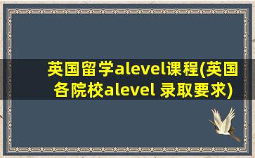 英国留学alevel课程(英国各院校alevel 录取要求)